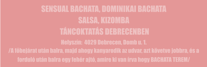 SENSUAL BACHATA, DOMINIKAI BACHATA SALSA, KIZOMBA  TÁNCOKTATÁS DEBRECENBEN Helyszín:  4029 Debrecen, Domb u. 1. /A főbejárat után balra, majd ahogy kanyarodik az udvar, azt követve jobbra, és a forduló után balra egy fehér ajtó, amire ki van írva hogy BACHATA TEREM/